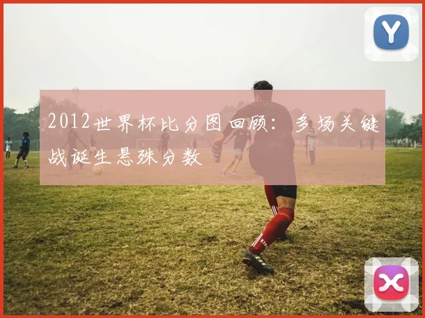 2012世界杯比分图回顾:多场关键战诞生悬殊分数