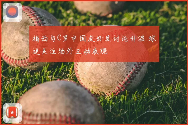 梅西与C罗中国友好度讨论升温 球迷关注场外互动表现
