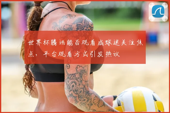 世界杯腾讯能否观看成球迷关注焦点，平台观看方式引发热议