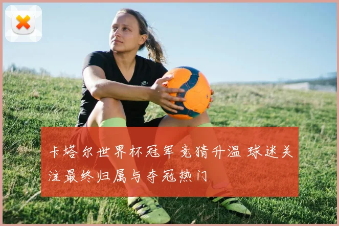 卡塔尔世界杯冠军竞猜升温 球迷关注最终归属与夺冠热门
