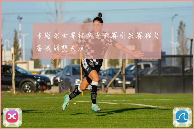 卡塔尔世界杯冬季开赛引发赛程与备战调整关注