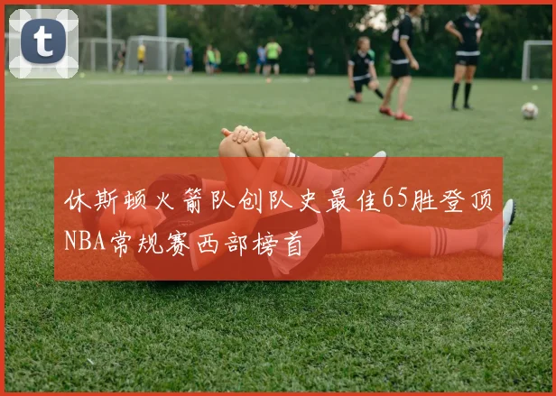 休斯顿火箭队创队史最佳65胜登顶NBA常规赛西部榜首