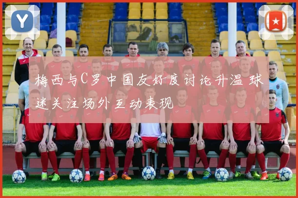 梅西与C罗中国友好度讨论升温 球迷关注场外互动表现