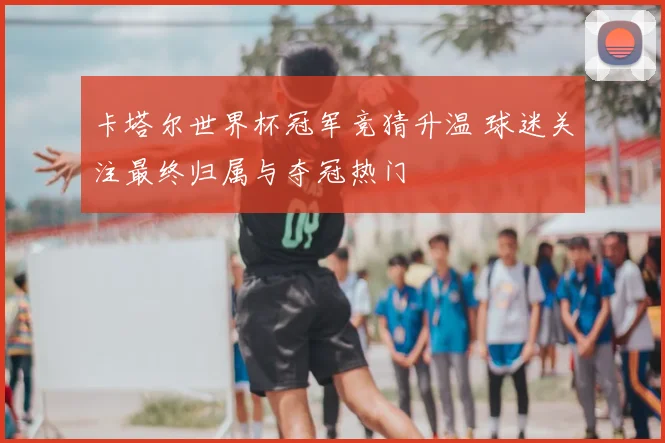 卡塔尔世界杯冠军竞猜升温 球迷关注最终归属与夺冠热门
