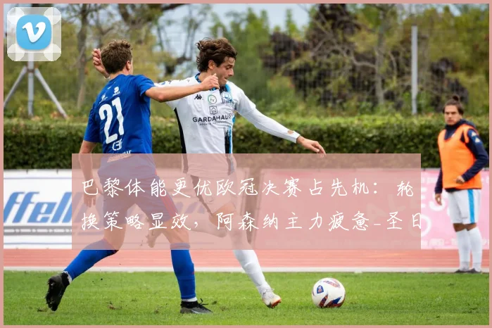 巴黎体能更优欧冠决赛占先机：轮换策略显效，阿森纳主力疲惫_圣日耳曼_联赛_球员