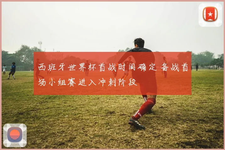 西班牙世界杯首战时间确定 备战首场小组赛进入冲刺阶段