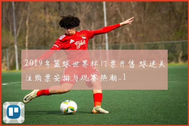 2019年篮球世界杯门票开售 球迷关注购票安排与观赛热潮_1