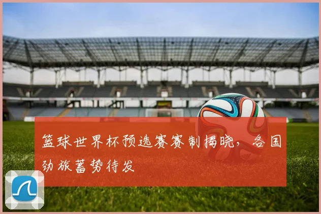 篮球世界杯预选赛赛制揭晓，各国劲旅蓄势待发