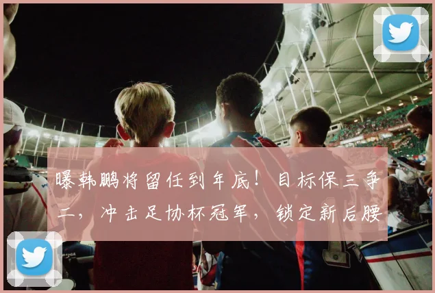 曝韩鹏将留任到年底！目标保三争二，冲击足协杯冠军，锁定新后腰
