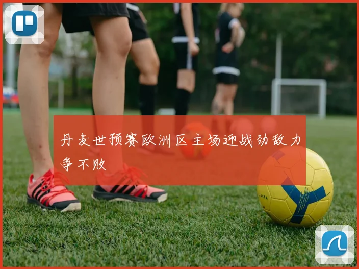 丹麦世预赛欧洲区主场迎战劲敌力争不败