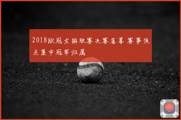 2018欧冠女排联赛决赛落幕 赛事焦点集中冠军归属