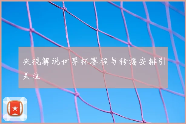 央视解说世界杯赛程与转播安排引关注