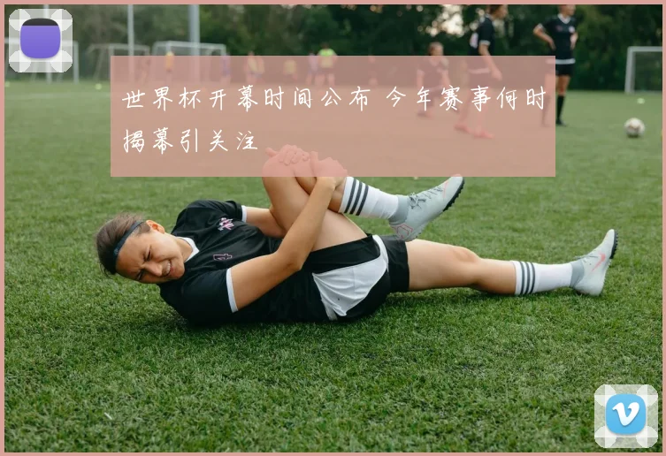 世界杯开幕时间公布 今年赛事何时揭幕引关注