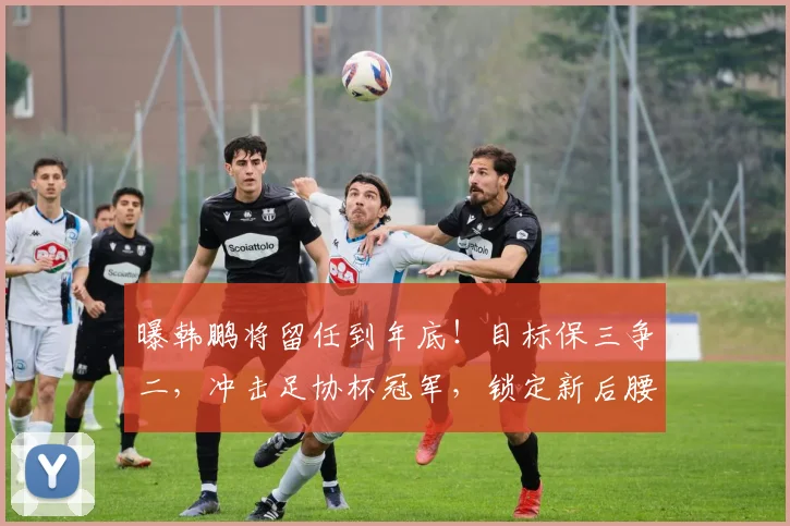 曝韩鹏将留任到年底！目标保三争二，冲击足协杯冠军，锁定新后腰