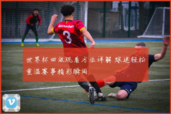 世界杯回放观看方法详解 球迷轻松重温赛事精彩瞬间