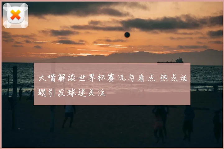 大嘴解读世界杯赛况与看点 热点话题引发球迷关注
