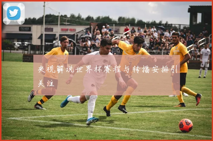 央视解说世界杯赛程与转播安排引关注