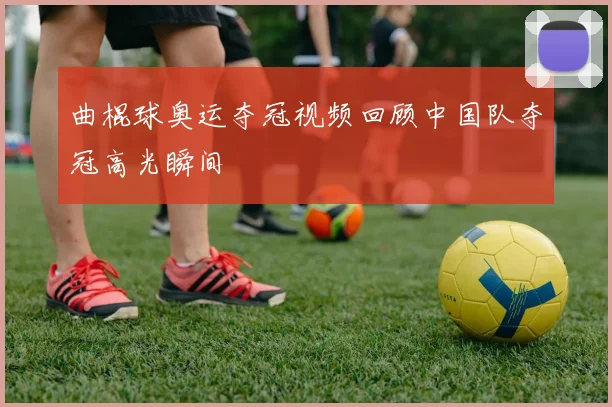 曲棍球奥运夺冠视频回顾中国队夺冠高光瞬间