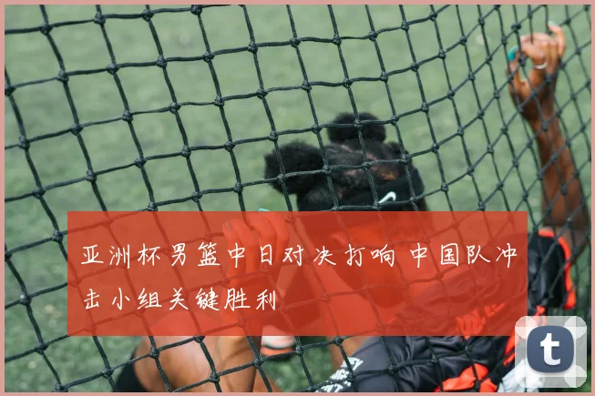 亚洲杯男篮中日对决打响 中国队冲击小组关键胜利