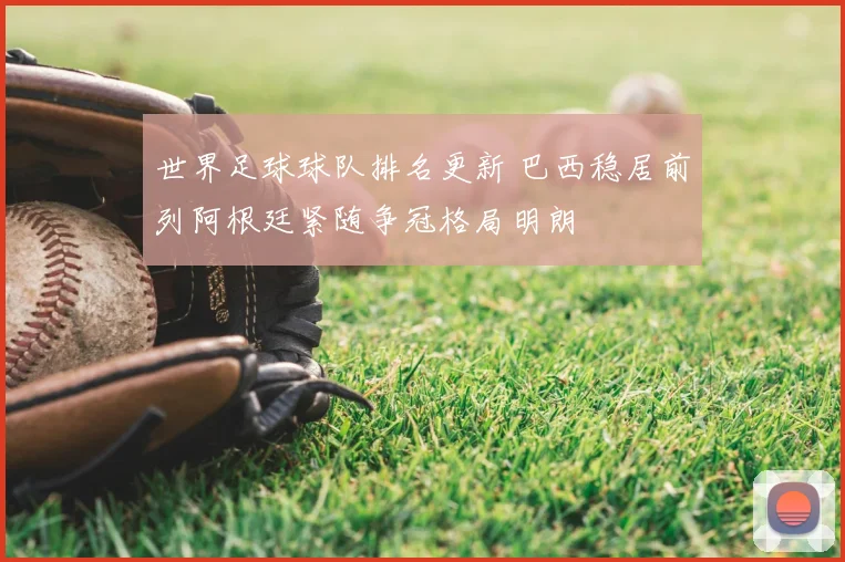世界足球球队排名更新 巴西稳居前列阿根廷紧随争冠格局明朗