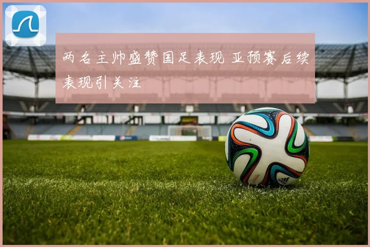 两名主帅盛赞国足表现 亚预赛后续表现引关注