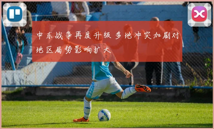 中东战争再度升级 多地冲突加剧对地区局势影响扩大