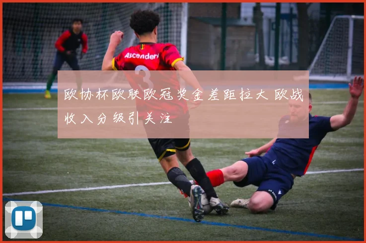 欧协杯欧联欧冠奖金差距拉大 欧战收入分级引关注