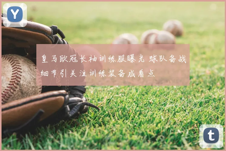 皇马欧冠长袖训练服曝光 球队备战细节引关注训练装备成看点