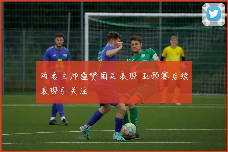两名主帅盛赞国足表现 亚预赛后续表现引关注