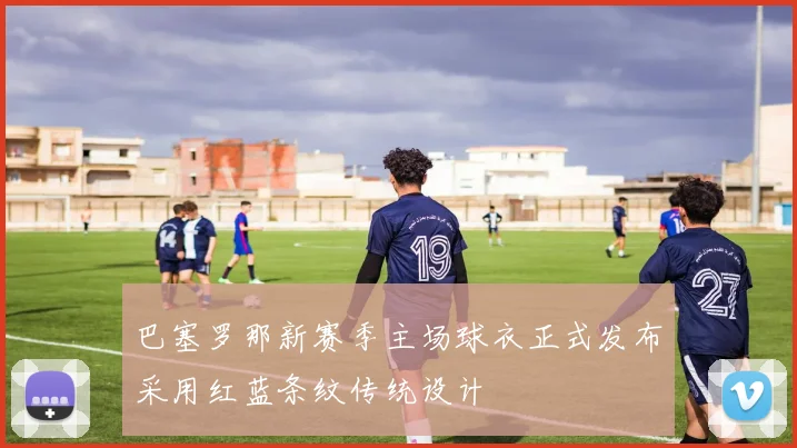 巴塞罗那新赛季主场球衣正式发布采用红蓝条纹传统设计