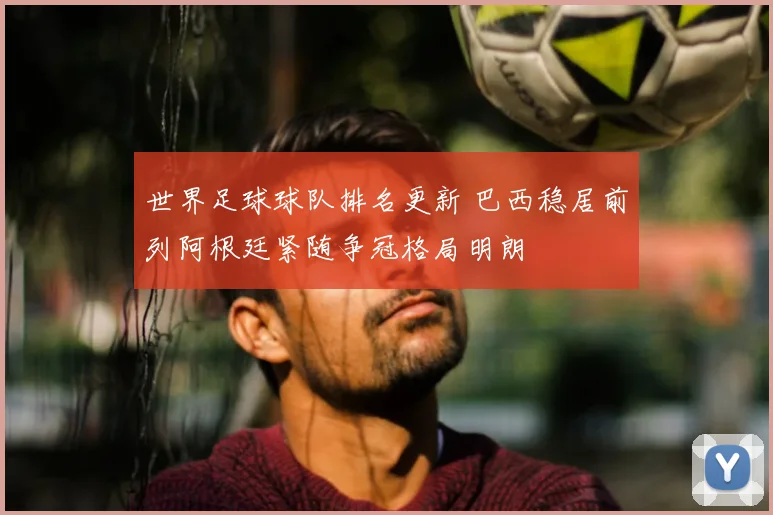 世界足球球队排名更新 巴西稳居前列阿根廷紧随争冠格局明朗