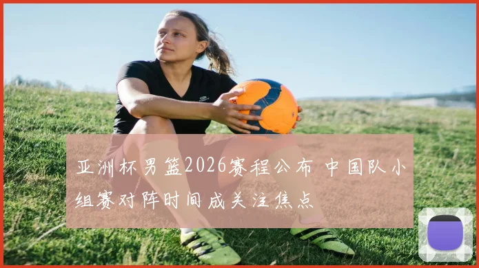 亚洲杯男篮2026赛程公布 中国队小组赛对阵时间成关注焦点
