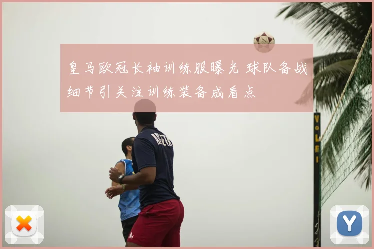 皇马欧冠长袖训练服曝光 球队备战细节引关注训练装备成看点