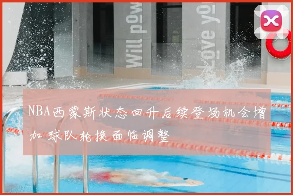 NBA西蒙斯状态回升后续登场机会增加 球队轮换面临调整