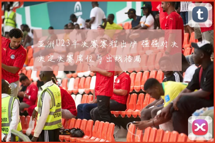 亚洲U23半决赛赛程出炉 强强对决决定决赛席位与出线格局