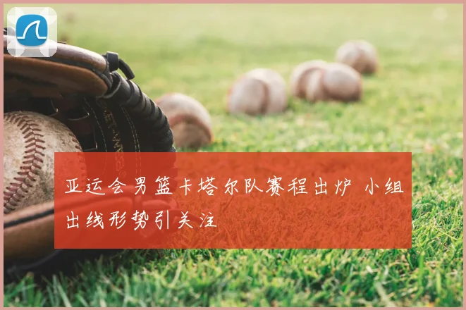 亚运会男篮卡塔尔队赛程出炉 小组出线形势引关注