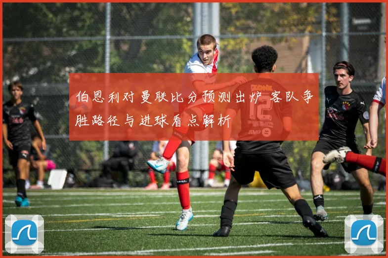 伯恩利对曼联比分预测出炉 客队争胜路径与进球看点解析