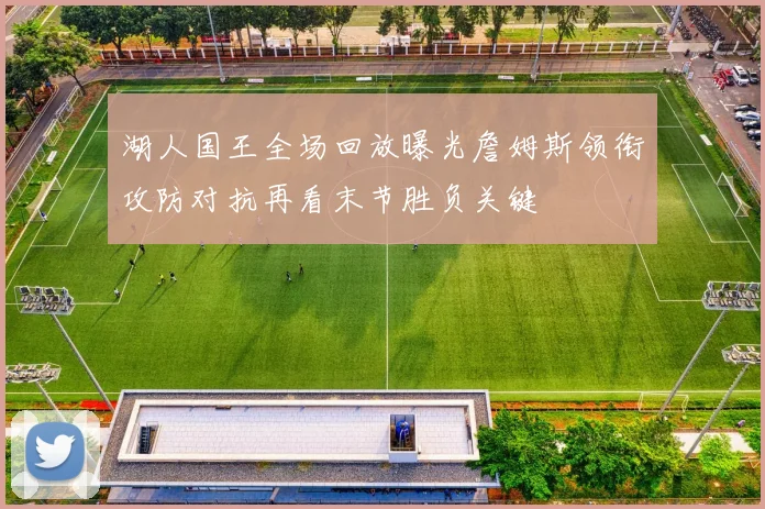 湖人国王全场回放曝光詹姆斯领衔攻防对抗再看末节胜负关键