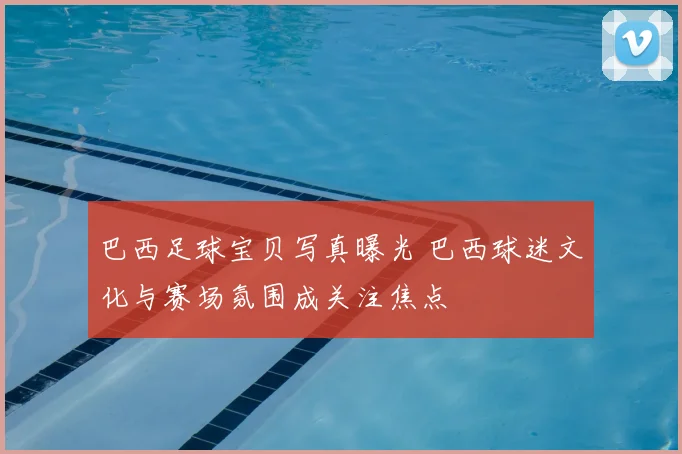 巴西足球宝贝写真曝光 巴西球迷文化与赛场氛围成关注焦点