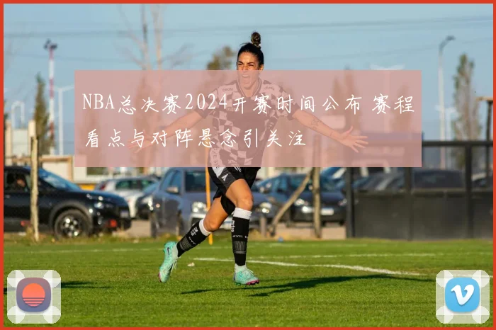 NBA总决赛2024开赛时间公布 赛程看点与对阵悬念引关注