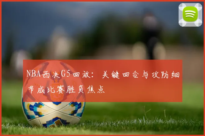 NBA西决G5回放：关键回合与攻防细节成比赛胜负焦点