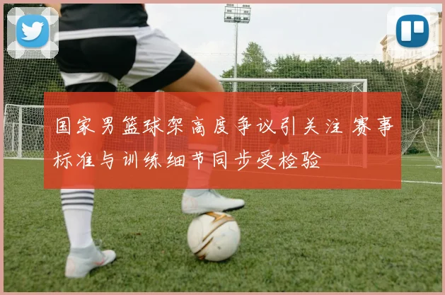 国家男篮球架高度争议引关注 赛事标准与训练细节同步受检验