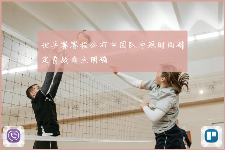 世乒赛赛程公布中国队冲冠时间确定首战看点明确