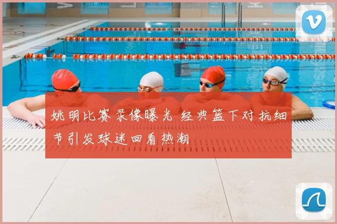 姚明比赛录像曝光 经典篮下对抗细节引发球迷回看热潮