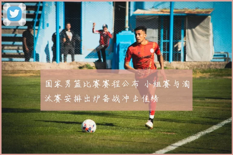 国家男篮比赛赛程公布 小组赛与淘汰赛安排出炉备战冲击佳绩