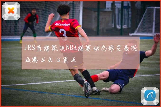 JRS直播聚焦NBA播赛动态球星表现成赛后关注重点