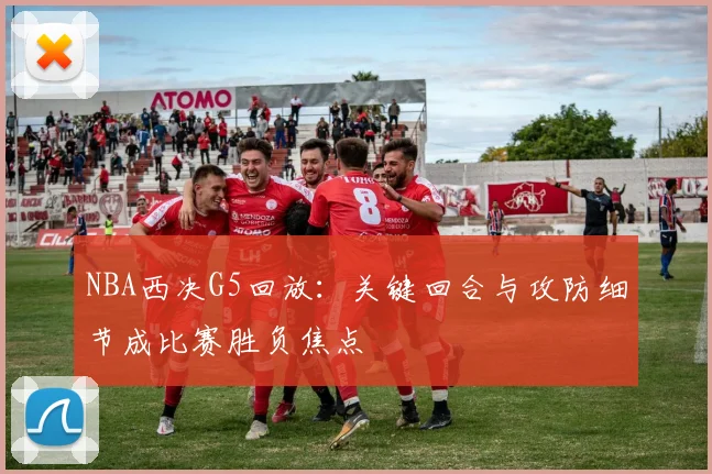 NBA西决G5回放：关键回合与攻防细节成比赛胜负焦点