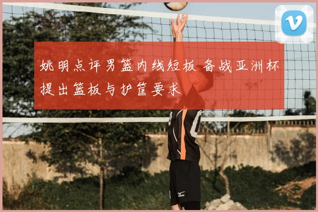 姚明点评男篮内线短板 备战亚洲杯提出篮板与护筐要求