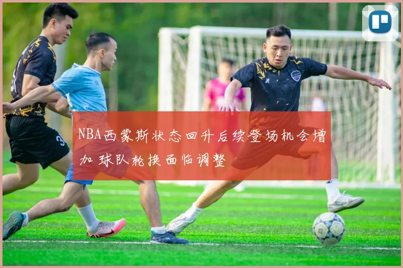 NBA西蒙斯状态回升后续登场机会增加 球队轮换面临调整