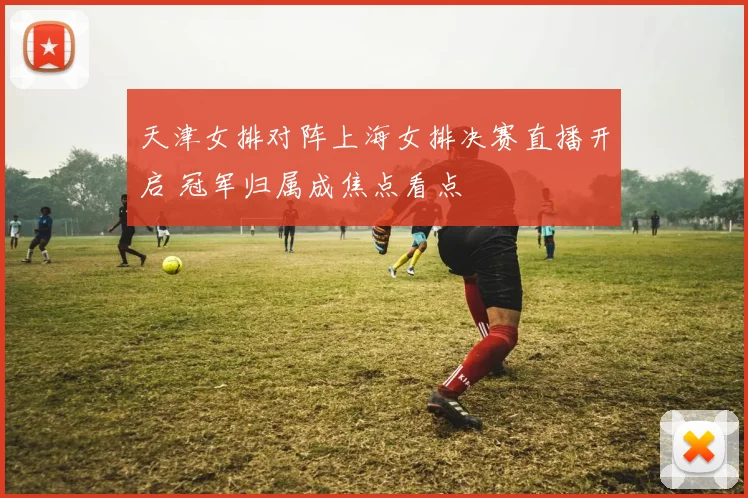 天津女排对阵上海女排决赛直播开启 冠军归属成焦点看点